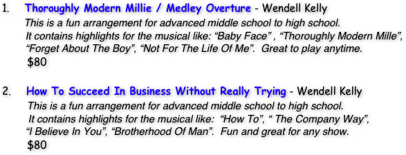 1.     Thoroughly Modern Millie / Medley Overture - Wendell Kelly
       This is a fun arrangement for advanced middle school to high school.  
        It contains highlights for the musical like: “Baby Face” , “Thoroughly Modern Mille”,          
        “Forget About The Boy”, “Not For The Life Of Me”.  Great to play anytime.
        $80

2.     How To Succeed In Business Without Really Trying - Wendell Kelly
        This is a fun arrangement for advanced middle school to high school.  
         It contains highlights for the musical like:  “How To”, “ The Company Way”, 
        “I Believe In You”, “Brotherhood Of Man”.  Fun and great for any show.
        $80 


          

